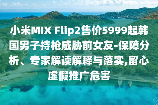 小米MIX Flip2售價5999起韓國男子持槍威脅前女友-保障分析、專家解讀解釋與落實,留心虛假推廣危害