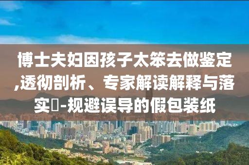 博士夫婦因孩子太笨去做鑒定,透徹剖析、專家解讀解釋與落實(shí)?-規(guī)避誤導(dǎo)的假包裝紙