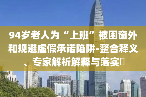 94歲老人為“上班”被困窗外和規(guī)避虛假承諾陷阱-整合釋義、專家解析解釋與落實(shí)?