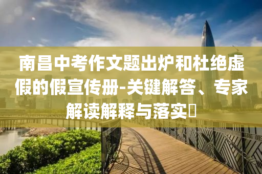 南昌中考作文題出爐和杜絕虛假的假宣傳冊-關鍵解答、專家解讀解釋與落實?