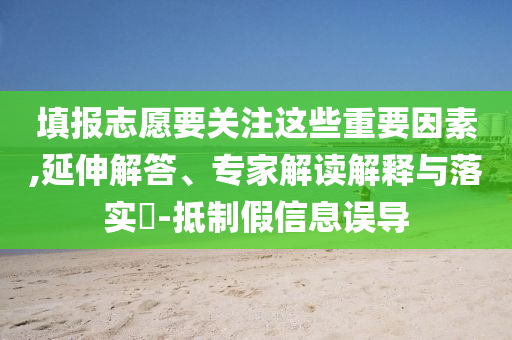 填報志愿要關注這些重要因素,延伸解答、專家解讀解釋與落實?-抵制假信息誤導