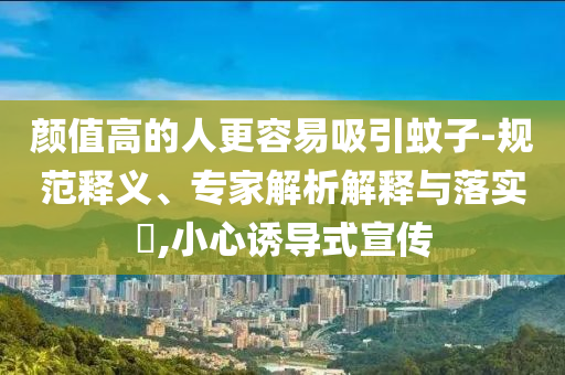 顏值高的人更容易吸引蚊子-規(guī)范釋義、專家解析解釋與落實?,小心誘導式宣傳