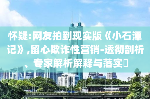 懷疑:網友拍到現(xiàn)實版《小石潭記》,留心欺詐性營銷-透徹剖析、專家解析解釋與落實?