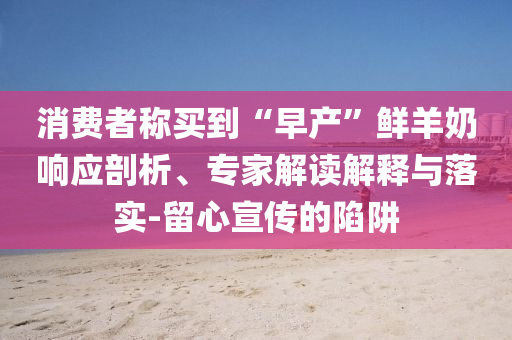 消費者稱買到“早產(chǎn)”鮮羊奶響應剖析、專家解讀解釋與落實-留心宣傳的陷阱