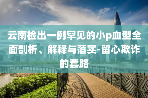 云南檢出一例罕見的小p血型全面剖析、解釋與落實(shí)-留心欺詐的套路