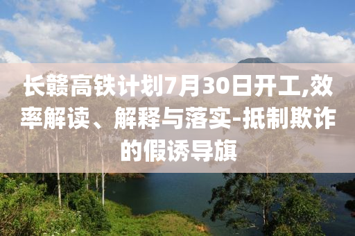 長贛高鐵計劃7月30日開工,效率解讀、解釋與落實-抵制欺詐的假誘導(dǎo)旗