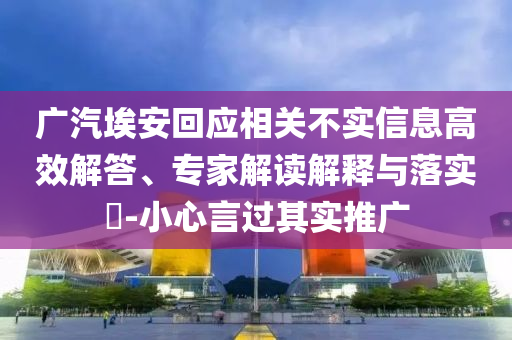 廣汽埃安回應(yīng)相關(guān)不實(shí)信息高效解答、專家解讀解釋與落實(shí)?-小心言過其實(shí)推廣