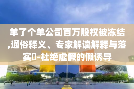 羊了個(gè)羊公司百萬股權(quán)被凍結(jié),通俗釋義、專家解讀解釋與落實(shí)?-杜絕虛假的假誘導(dǎo)
