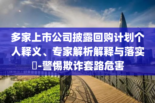 多家上市公司披露回購計(jì)劃個(gè)人釋義、專家解析解釋與落實(shí)?-警惕欺詐套路危害