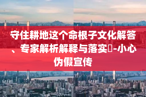 守住耕地這個命根子文化解答、專家解析解釋與落實?-小心偽假宣傳