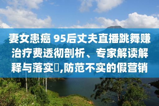 妻女患癌 95后丈夫直播跳舞賺治療費透徹剖析、專家解讀解釋與落實?,防范不實的假營銷
