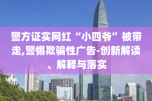 警方證實(shí)網(wǎng)紅“小四爺”被帶走,警惕欺騙性廣告-創(chuàng)新解讀、解釋與落實(shí)