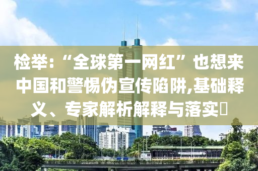 檢舉:“全球第一網(wǎng)紅”也想來中國(guó)和警惕偽宣傳陷阱,基礎(chǔ)釋義、專家解析解釋與落實(shí)?