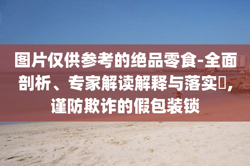圖片僅供參考的絕品零食-全面剖析、專家解讀解釋與落實(shí)?,謹(jǐn)防欺詐的假包裝鎖