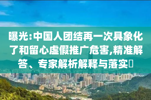曝光:中國人團結(jié)再一次具象化了和留心虛假推廣危害,精準(zhǔn)解答、專家解析解釋與落實?