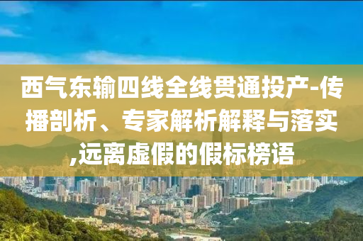 西氣東輸四線全線貫通投產(chǎn)-傳播剖析、專家解析解釋與落實,遠離虛假的假標(biāo)榜語