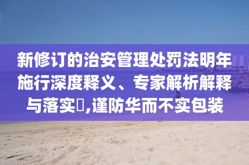 新修訂的治安管理處罰法明年施行深度釋義、專家解析解釋與落實?,謹(jǐn)防華而不實包裝