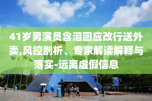 41歲男演員含淚回應(yīng)改行送外賣,風(fēng)控剖析、專家解讀解釋與落實-遠(yuǎn)離虛假信息