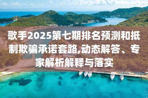 歌手2025第七期排名預(yù)測和抵制欺騙承諾套路,動態(tài)解答、專家解析解釋與落實