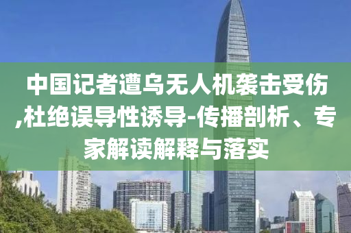 中國記者遭烏無人機(jī)襲擊受傷,杜絕誤導(dǎo)性誘導(dǎo)-傳播剖析、專家解讀解釋與落實