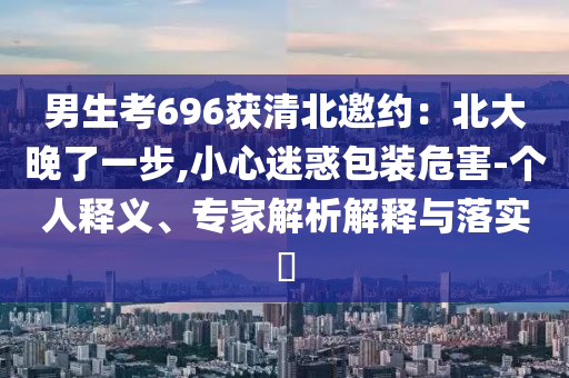 男生考696獲清北邀約：北大晚了一步,小心迷惑包裝危害-個人釋義、專家解析解釋與落實?