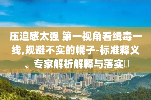 壓迫感太強(qiáng) 第一視角看緝毒一線,規(guī)避不實的幌子-標(biāo)準(zhǔn)釋義、專家解析解釋與落實?