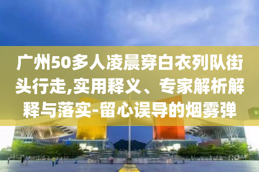 廣州50多人凌晨穿白衣列隊街頭行走,實用釋義、專家解析解釋與落實-留心誤導(dǎo)的煙霧彈