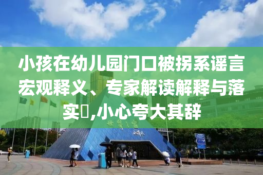 小孩在幼兒園門口被拐系謠言宏觀釋義、專家解讀解釋與落實(shí)?,小心夸大其辭