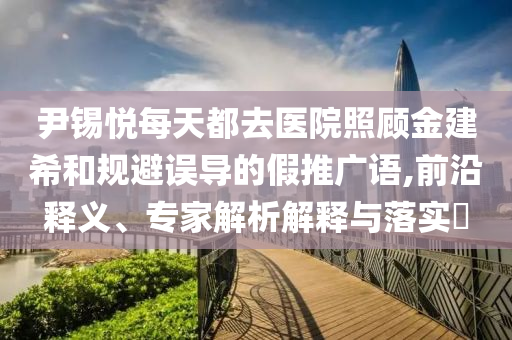 尹錫悅每天都去醫(yī)院照顧金建希和規(guī)避誤導(dǎo)的假推廣語,前沿釋義、專家解析解釋與落實(shí)?