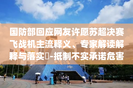 國防部回應(yīng)網(wǎng)友許愿蘇超決賽飛戰(zhàn)機(jī)主流釋義、專家解讀解釋與落實?-抵制不實承諾危害