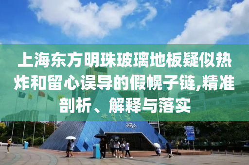 上海東方明珠玻璃地板疑似熱炸和留心誤導(dǎo)的假幌子鏈,精準(zhǔn)剖析、解釋與落實(shí)