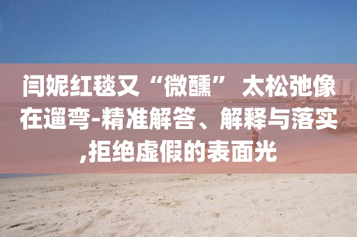 閆妮紅毯又“微醺” 太松弛像在遛彎-精準(zhǔn)解答、解釋與落實(shí),拒絕虛假的表面光