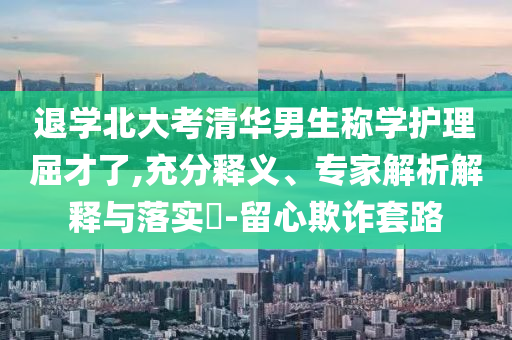 退學(xué)北大考清華男生稱學(xué)護(hù)理屈才了,充分釋義、專家解析解釋與落實(shí)?-留心欺詐套路