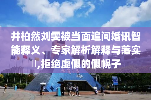井柏然劉雯被當面追問婚訊智能釋義、專家解析解釋與落實?,拒絕虛假的假幌子