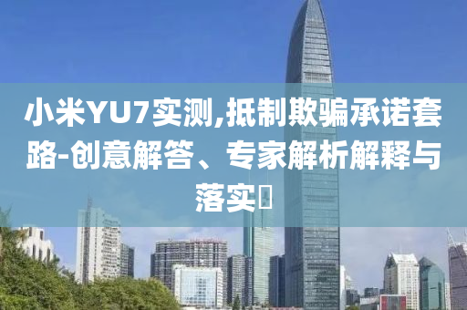 小米YU7實測,抵制欺騙承諾套路-創(chuàng)意解答、專家解析解釋與落實?