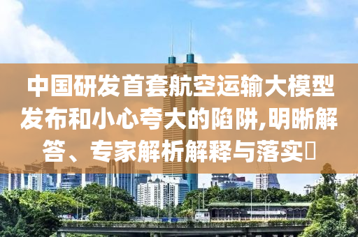 中國研發(fā)首套航空運輸大模型發(fā)布和小心夸大的陷阱,明晰解答、專家解析解釋與落實?