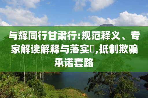 與輝同行甘肅行:規(guī)范釋義、專(zhuān)家解讀解釋與落實(shí)?,抵制欺騙承諾套路
