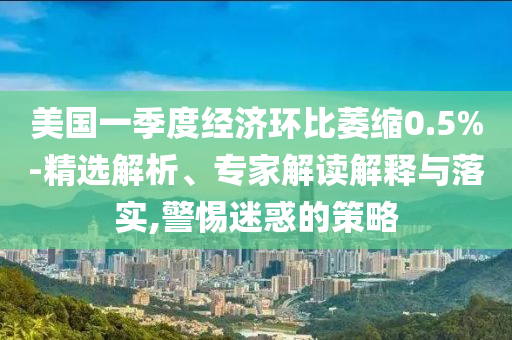 美國(guó)一季度經(jīng)濟(jì)環(huán)比萎縮0.5%-精選解析、專(zhuān)家解讀解釋與落實(shí),警惕迷惑的策略