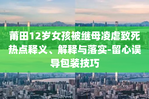 莆田12歲女孩被繼母凌虐致死熱點(diǎn)釋義、解釋與落實(shí)-留心誤導(dǎo)包裝技巧
