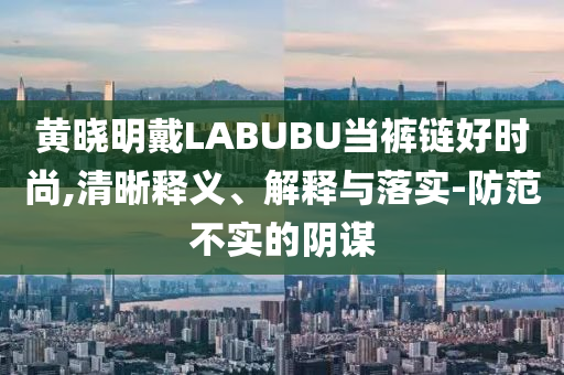 黃曉明戴LABUBU當(dāng)褲鏈好時(shí)尚,清晰釋義、解釋與落實(shí)-防范不實(shí)的陰謀