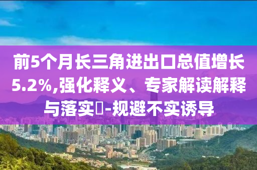 前5個月長三角進出口總值增長5.2%,強化釋義、專家解讀解釋與落實?-規(guī)避不實誘導