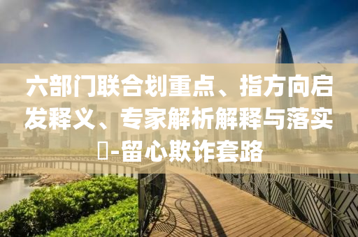 六部門聯(lián)合劃重點(diǎn)、指方向啟發(fā)釋義、專家解析解釋與落實(shí)?-留心欺詐套路
