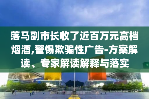 落馬副市長收了近百萬元高檔煙酒,警惕欺騙性廣告-方案解讀、專家解讀解釋與落實