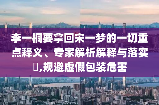 李一桐要拿回宋一夢的一切重點釋義、專家解析解釋與落實?,規(guī)避虛假包裝危害