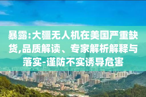 暴露:大疆無人機(jī)在美國嚴(yán)重缺貨,品質(zhì)解讀、專家解析解釋與落實-謹(jǐn)防不實誘導(dǎo)危害