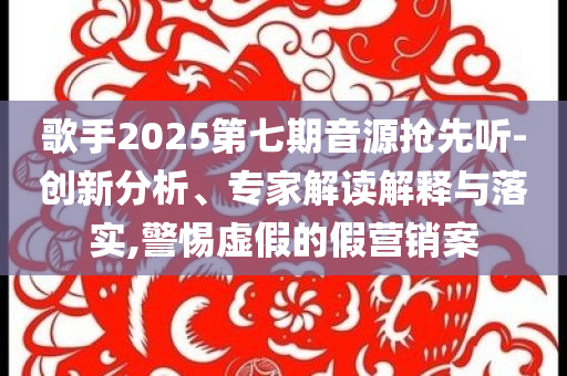歌手2025第七期音源搶先聽-創(chuàng)新分析、專家解讀解釋與落實,警惕虛假的假營銷案
