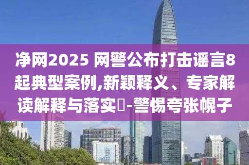 凈網(wǎng)2025 網(wǎng)警公布打擊謠言8起典型案例,新穎釋義、專家解讀解釋與落實?-警惕夸張幌子