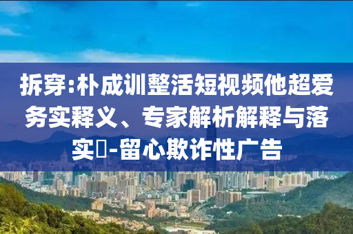 拆穿:樸成訓(xùn)整活短視頻他超愛務(wù)實釋義、專家解析解釋與落實?-留心欺詐性廣告