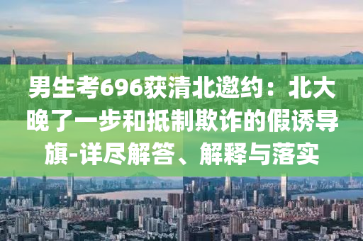 男生考696獲清北邀約：北大晚了一步和抵制欺詐的假誘導(dǎo)旗-詳盡解答、解釋與落實