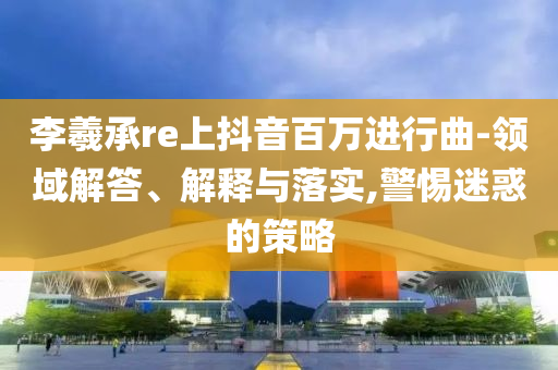 李羲承re上抖音百萬進(jìn)行曲-領(lǐng)域解答、解釋與落實,警惕迷惑的策略